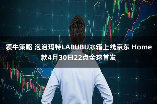 领牛策略 泡泡玛特LABUBU冰箱上线京东 Home款4月30日22点全球首发